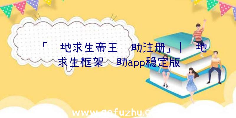 「绝地求生帝王辅助注册」|绝地求生框架辅助app稳定版